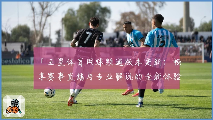 「五星体育网球频道版本更新：畅享赛事直播与专业解说的全新体验」