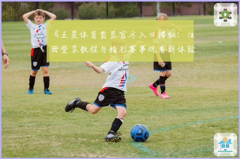 《五星体育首页官方入口揭秘：注册登录教程与精彩赛事观看新体验》