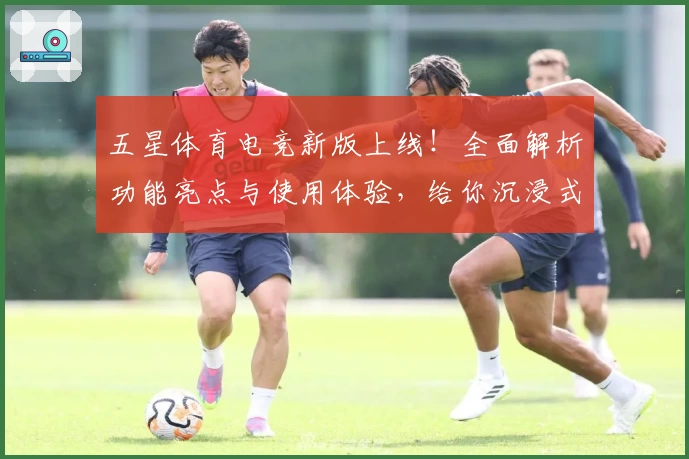五星体育电竞新版上线！全面解析功能亮点与使用体验，给你沉浸式赛事娱乐享受