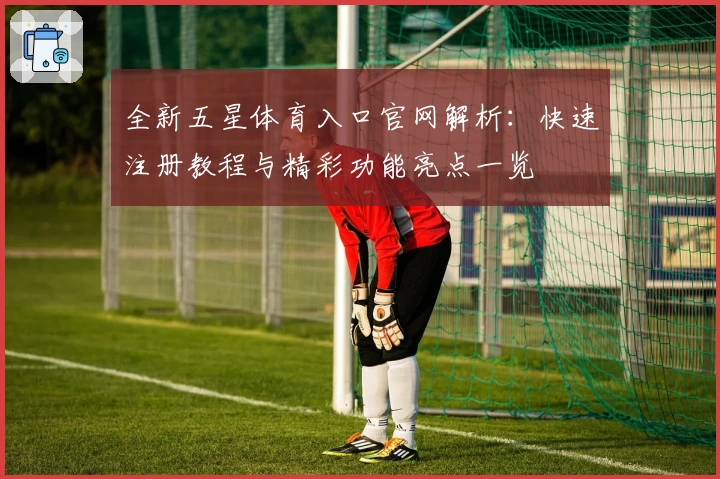 全新五星体育入口官网解析：快速注册教程与精彩功能亮点一览