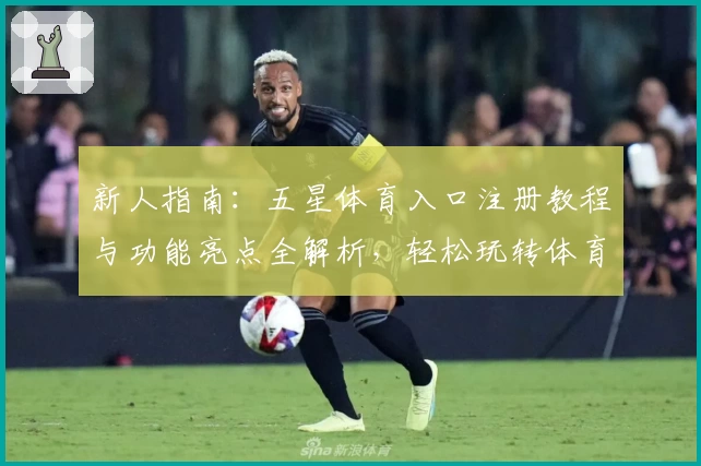 新人指南：五星体育入口注册教程与功能亮点全解析，轻松玩转体育平台