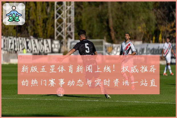 新版五星体育新闻上线！权威推荐的热门赛事动态与实时资讯一站直达