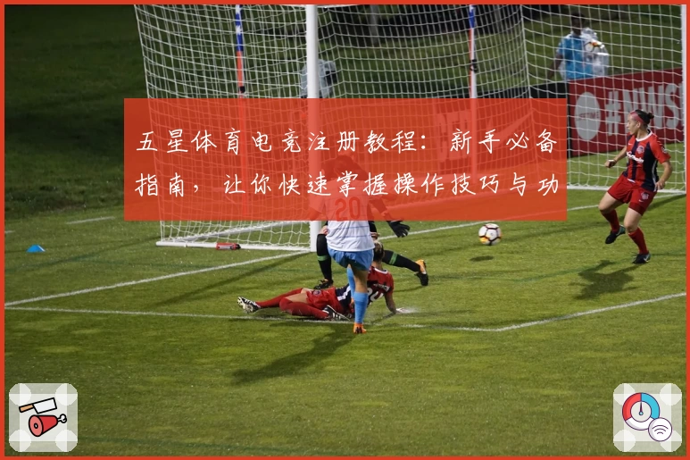 五星体育电竞注册教程：新手必备指南，让你快速掌握操作技巧与功能亮点