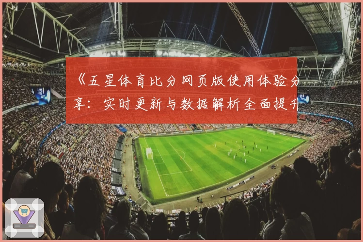 《五星体育比分网页版使用体验分享：实时更新与数据解析全面提升观赛乐趣》