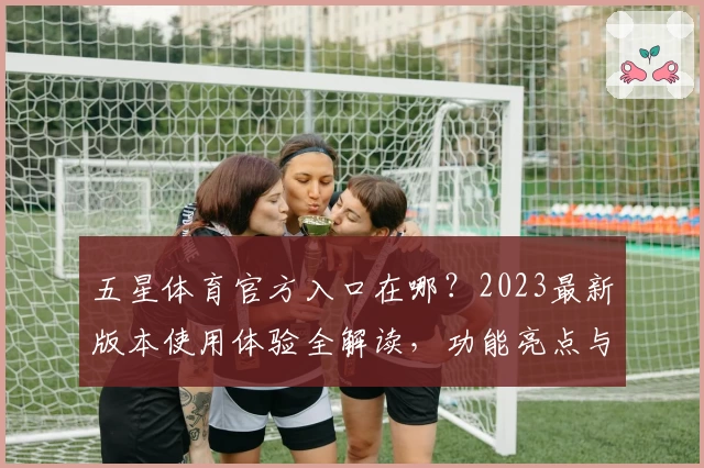 五星体育官方入口在哪？2023最新版本使用体验全解读，功能亮点与新人指南一文看懂