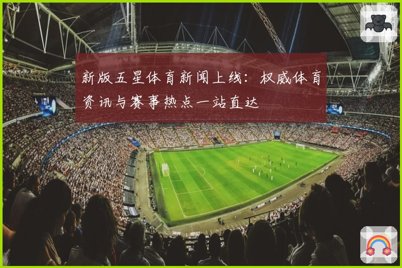 新版五星体育新闻上线：权威体育资讯与赛事热点一站直达