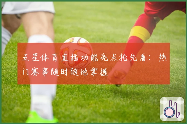 五星体育直播功能亮点抢先看：热门赛事随时随地掌握