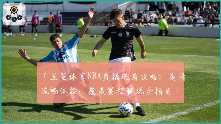 「五星体育NBA直播观看攻略：高清流畅体验，覆盖赛程解说全指南」
