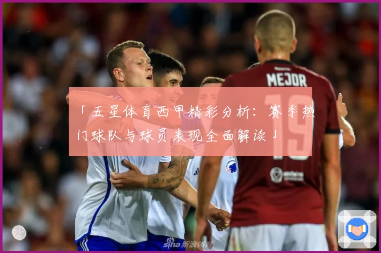 「五星体育西甲精彩分析：赛季热门球队与球员表现全面解读」