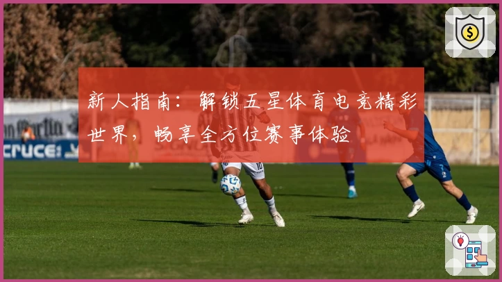 新人指南：解锁五星体育电竞精彩世界，畅享全方位赛事体验