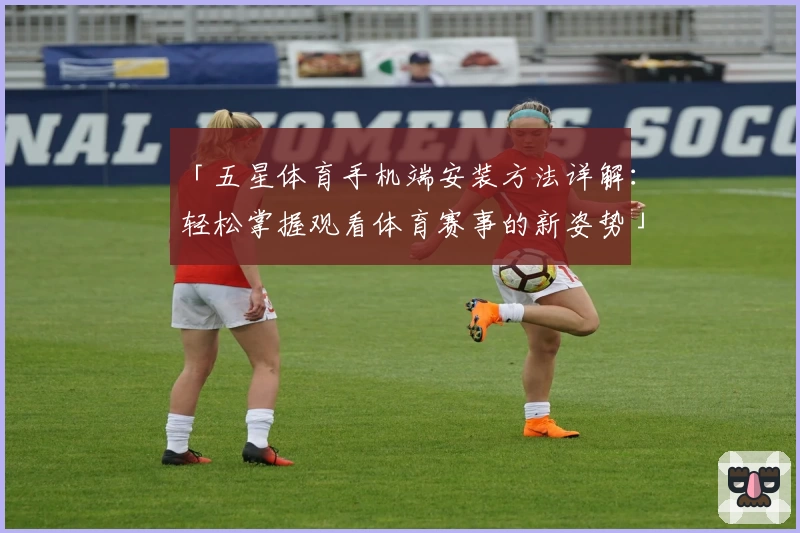 「五星体育手机端安装方法详解：轻松掌握观看体育赛事的新姿势」