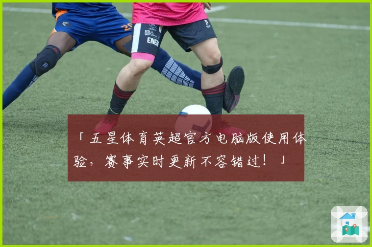 「五星体育英超官方电脑版使用体验，赛事实时更新不容错过！」