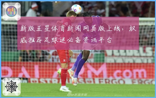 新版五星体育新闻网页版上线，权威推荐足球迷必备资讯平台
