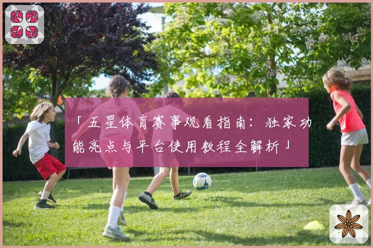 「五星体育赛事观看指南:独家功能亮点与平台使用教程全解析」