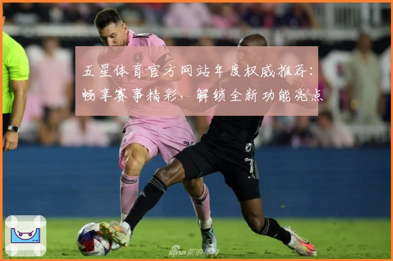五星体育官方网站年度权威推荐：畅享赛事精彩，解锁全新功能亮点与注册指南