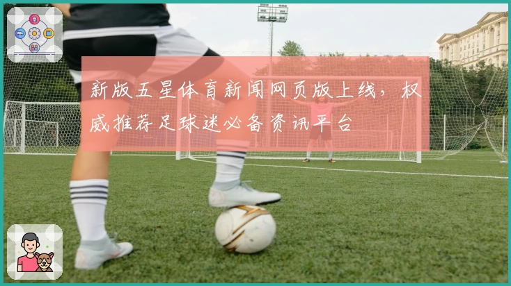 新版五星体育新闻网页版上线，权威推荐足球迷必备资讯平台