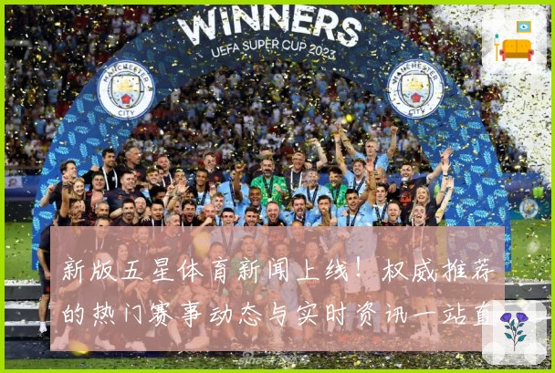新版五星体育新闻上线！权威推荐的热门赛事动态与实时资讯一站直达