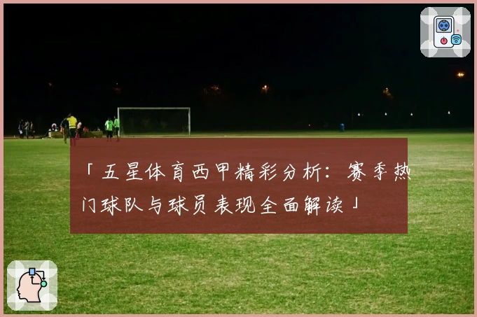 「五星体育西甲精彩分析：赛季热门球队与球员表现全面解读」