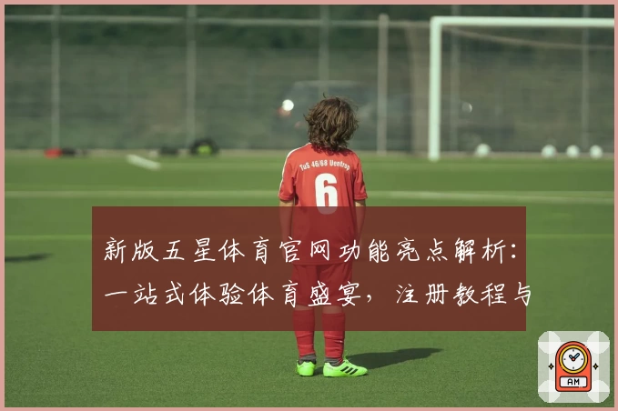 新版五星体育官网功能亮点解析：一站式体验体育盛宴，注册教程与使用指南全公开