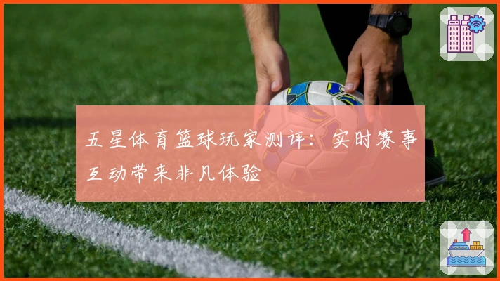 五星体育篮球玩家测评：实时赛事互动带来非凡体验