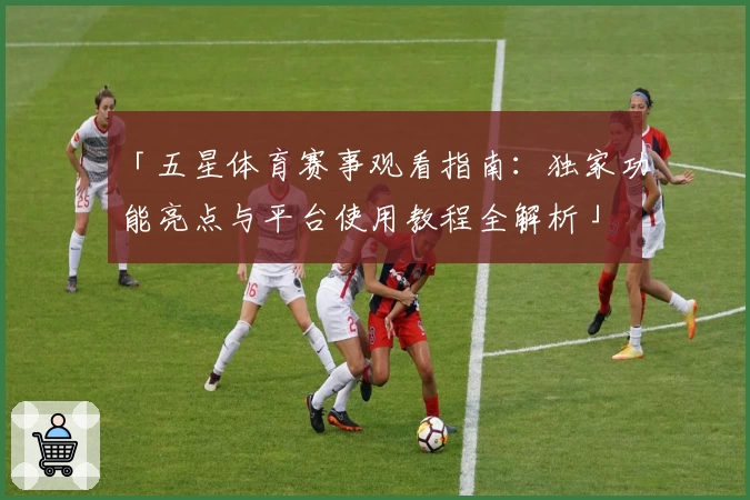 「五星体育赛事观看指南:独家功能亮点与平台使用教程全解析」
