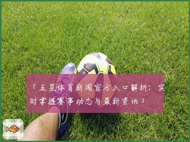 「五星体育新闻官方入口解析：实时掌握赛事动态与最新资讯」