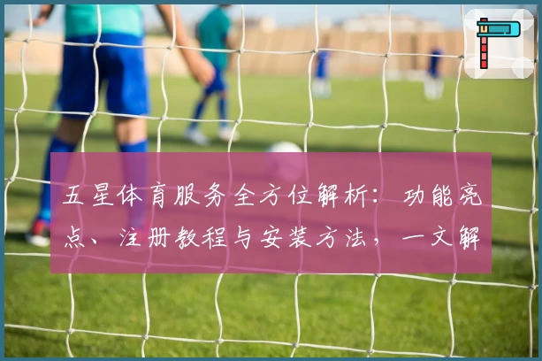 五星体育服务全方位解析：功能亮点、注册教程与安装方法，一文解决新手常见问题