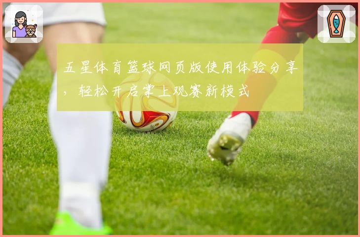 五星体育篮球网页版使用体验分享，轻松开启掌上观赛新模式