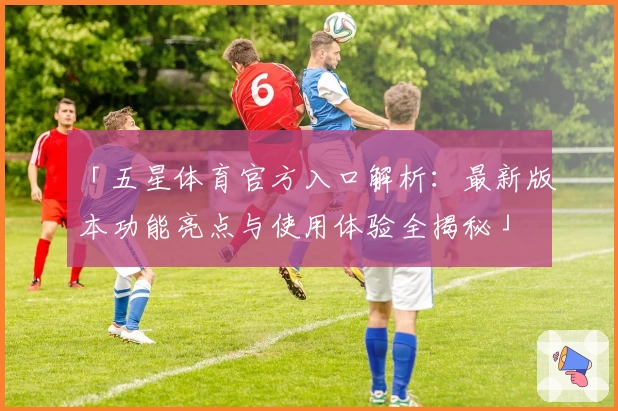 「五星体育官方入口解析：最新版本功能亮点与使用体验全揭秘」